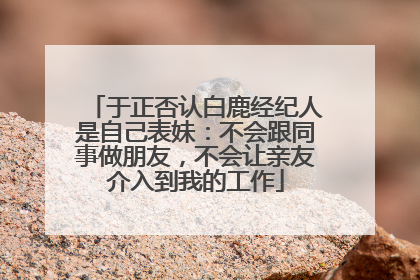 于正否认白鹿经纪人是自己表妹：不会跟同事做朋友，不会让亲友介入到我的工作