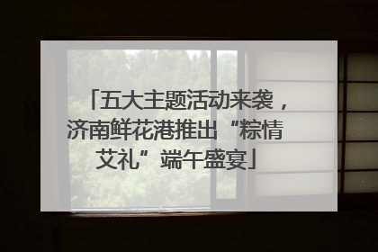 五大主题活动来袭，济南鲜花港推出“粽情艾礼”端午盛宴