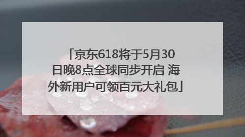 京东618将于5月30日晚8点全球同步开启 海外新用户可领百元大礼包