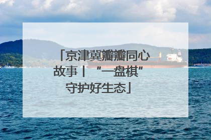 京津冀瓣瓣同心故事丨“一盘棋”守护好生态