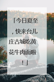 今日夏至，快来台儿庄古城吃黄花牛肉面啦！