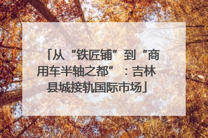 从“铁匠铺”到“商用车半轴之都”：吉林县城接轨国际市场