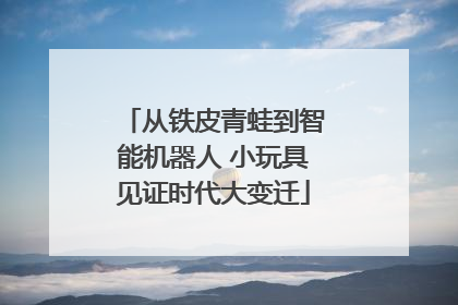 从铁皮青蛙到智能机器人 小玩具见证时代大变迁