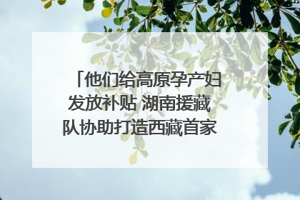 他们给高原孕产妇发放补贴 湖南援藏队协助打造西藏首家高原产儿协同中心