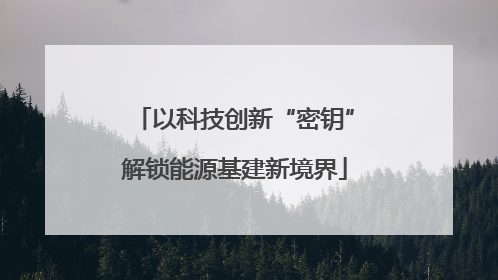 以科技创新“密钥”解锁能源基建新境界