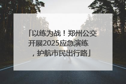 以练为战！郑州公交开展2025应急演练，护航市民出行路