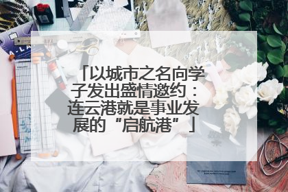 以城市之名向学子发出盛情邀约：连云港就是事业发展的“启航港”
