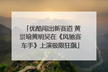 优酷闯出新赛道 黄景瑜黄明昊在《风驰赛车手》上演极限狂飙
