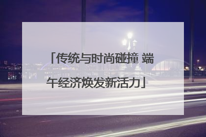 传统与时尚碰撞 端午经济焕发新活力