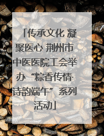 传承文化 凝聚医心 荆州市中医医院工会举办“粽香传情·诗韵端午”系列活动