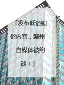 发布低俗媚俗内容，赣州一自媒体被约谈！