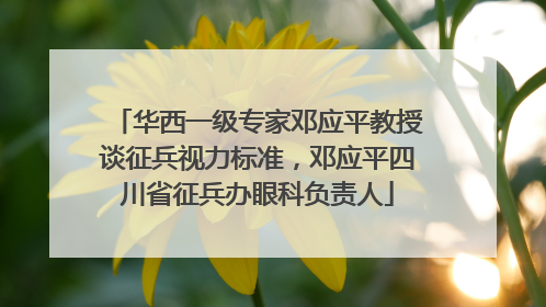 华西一级专家邓应平教授谈征兵视力标准，邓应平四川省征兵办眼科负责人