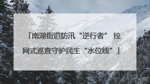 南湖街道防汛“逆行者” 拉网式巡查守护民生“水位线”