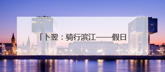 卜翌：骑行滨江——假日上路的文旅“蹊径” 城市形象的“低速凝视”
