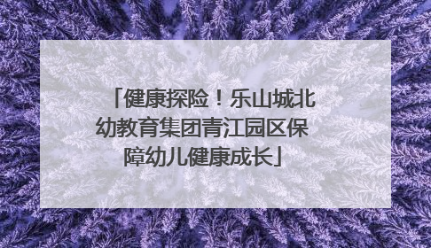 健康探险！乐山城北幼教育集团青江园区保障幼儿健康成长