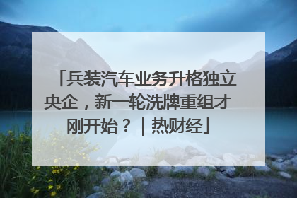 兵装汽车业务升格独立央企，新一轮洗牌重组才刚开始？｜热财经