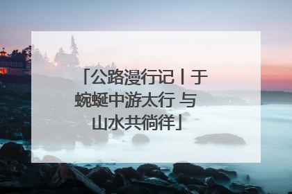 公路漫行记丨于蜿蜒中游太行 与山水共徜徉
