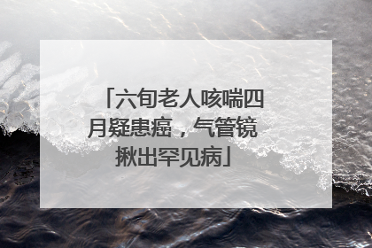 六旬老人咳喘四月疑患癌，气管镜揪出罕见病