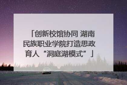 创新校馆协同 湖南民族职业学院打造思政育人“洞庭湖模式”