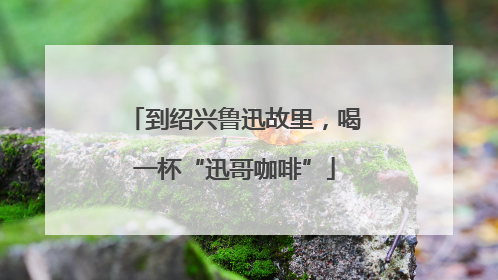 到绍兴鲁迅故里，喝一杯“迅哥咖啡”