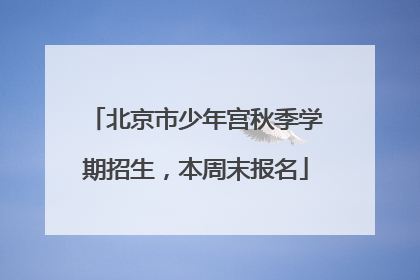 北京市少年宫秋季学期招生，本周末报名