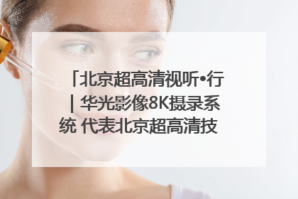 北京超高清视听•行｜华光影像8K摄录系统 代表北京超高清技术站上国家舞台
