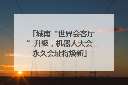 城南“世界会客厅”升级，机器人大会永久会址将焕新