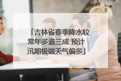 吉林省春季降水较常年多逾三成 预计汛期极端天气偏多