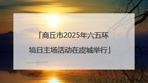 商丘市2025年六五环境日主场活动在虞城举行