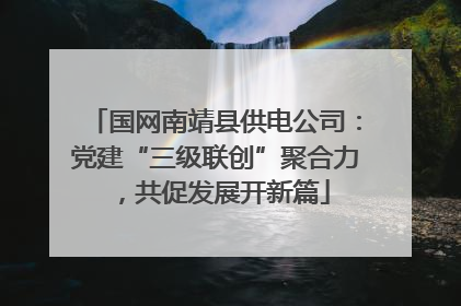 国网南靖县供电公司：党建“三级联创”聚合力，共促发展开新篇