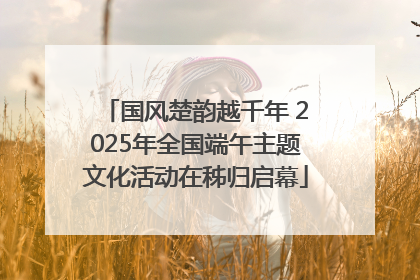 国风楚韵越千年 2025年全国端午主题文化活动在秭归启幕