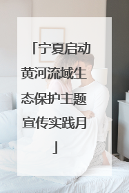 宁夏启动黄河流域生态保护主题宣传实践月