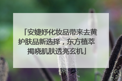 安婕妤化妆品带来去黄护肤品新选择，东方植萃揭晓肌肤透亮玄机