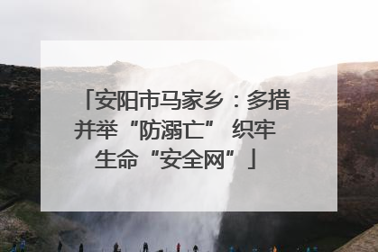 安阳市马家乡：多措并举“防溺亡” 织牢生命“安全网”