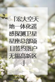 宏大空天地一体化遥感探测卫星星座总部项目签约落户无锡高新区