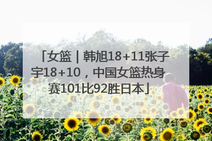 女篮｜韩旭18+11张子宇18+10，中国女篮热身赛101比92胜日本