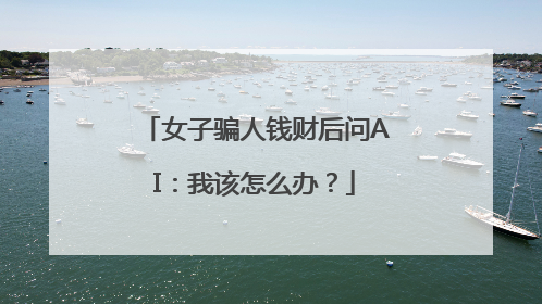 女子骗人钱财后问AI：我该怎么办？