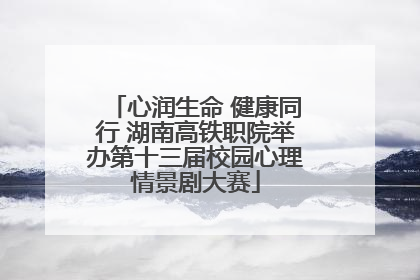 心润生命 健康同行 湖南高铁职院举办第十三届校园心理情景剧大赛
