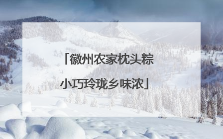 徽州农家枕头粽 小巧玲珑乡味浓
