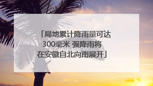 局地累计降雨量可达300毫米 强降雨将在安徽自北向南展开