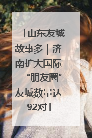 山东友城故事多｜济南扩大国际“朋友圈”友城数量达92对