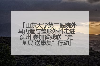 山东大学第二医院外耳再造与整形外科走进滨州 参加省残联“走基层 送康复”行动