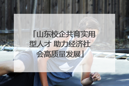 山东校企共育实用型人才 助力经济社会高质量发展