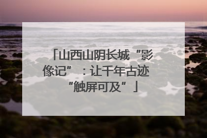 山西山阴长城“影像记”：让千年古迹“触屏可及”