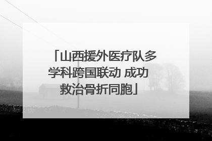 山西援外医疗队多学科跨国联动 成功救治骨折同胞