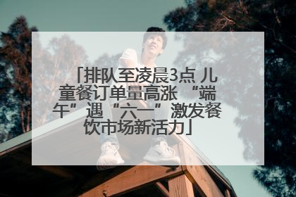 排队至凌晨3点 儿童餐订单量高涨 “端午”遇“六一”激发餐饮市场新活力