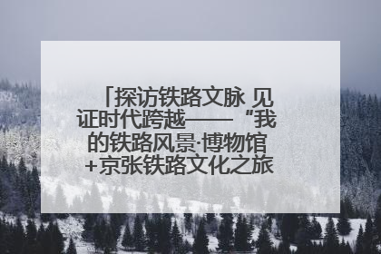 探访铁路文脉 见证时代跨越——“我的铁路风景·博物馆+京张铁路文化之旅”活动在京启动