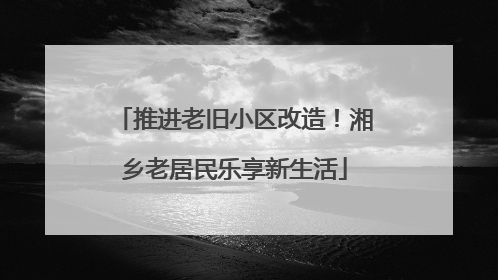 推进老旧小区改造！湘乡老居民乐享新生活