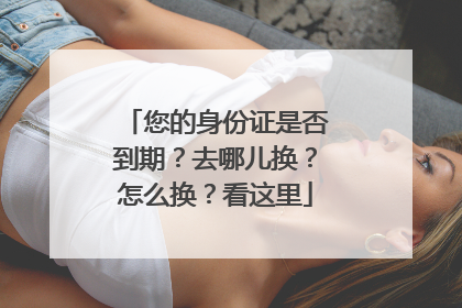 您的身份证是否到期？去哪儿换？怎么换？看这里