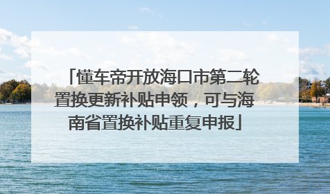 懂车帝开放海口市第二轮置换更新补贴申领，可与海南省置换补贴重复申报
